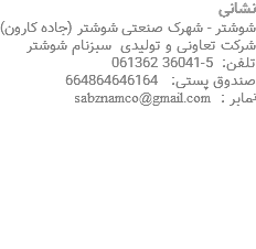 نشانی شوشتر - شهرک صنعتی شوشتر (جاده کارون) شرکت تعاونی و تولیدی سبزنام شوشتر تلفن: 5-36041 061362 صندوق پستی: 664864646164 نمابر : sabznamco@gmail.com 